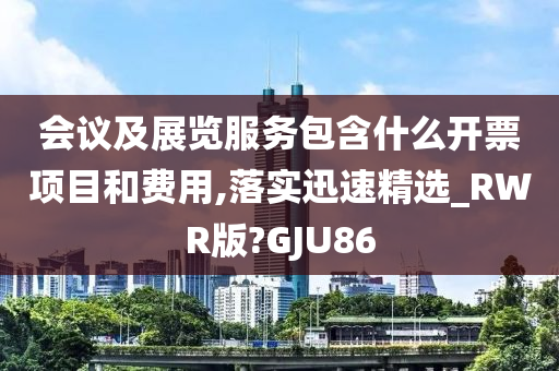 会议及展览服务包含什么开票项目和费用,落实迅速精选_RWR版?GJU86