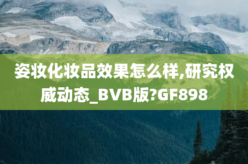 姿妆化妆品效果怎么样,研究权威动态_BVB版?GF898