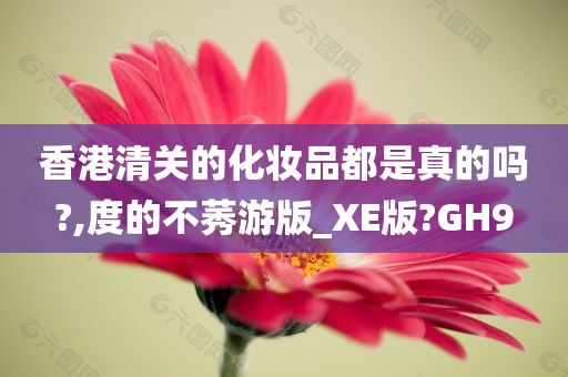 香港清关的化妆品都是真的吗?,度的不莠游版_XE版?GH9