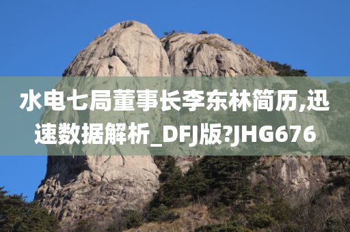 水电七局董事长李东林简历,迅速数据解析_DFJ版?JHG676