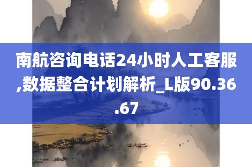 南航咨询电话24小时人工客服,数据整合计划解析_L版90.36.67