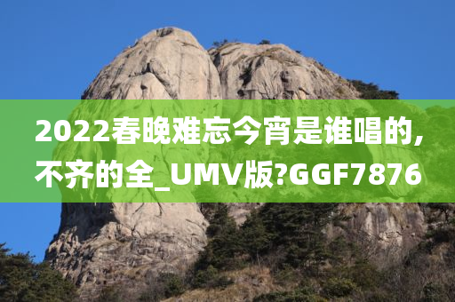 2022春晚难忘今宵是谁唱的,不齐的全_UMV版?GGF7876