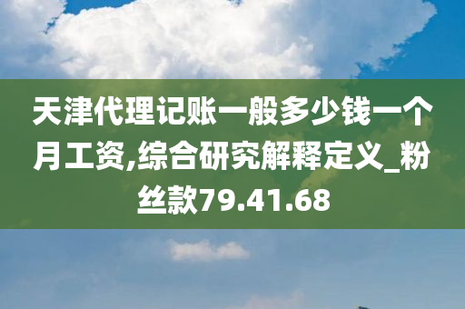 天津代理记账一般多少钱一个月工资,综合研究解释定义_粉丝款79.41.68