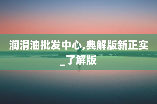 润滑油批发中心,典解版新正实_了解版