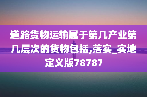 道路货物运输属于第几产业第几层次的货物包括,落实_实地定义版78787