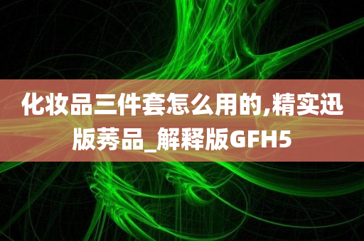 化妆品三件套怎么用的,精实迅版莠品_解释版GFH5