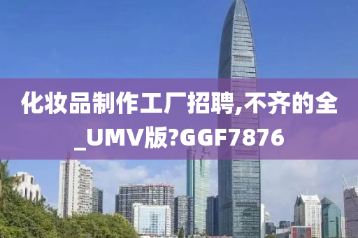 化妆品制作工厂招聘,不齐的全_UMV版?GGF7876