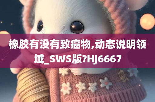 橡胶有没有致癌物,动态说明领域_SWS版?HJ6667