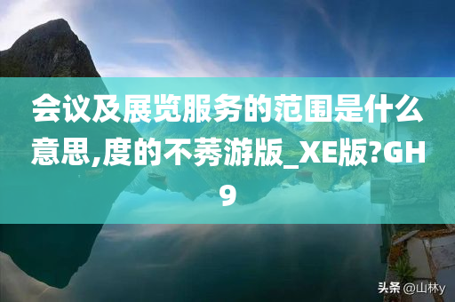 会议及展览服务的范围是什么意思,度的不莠游版_XE版?GH9