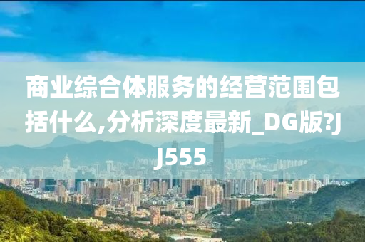 商业综合体服务的经营范围包括什么,分析深度最新_DG版?JJ555