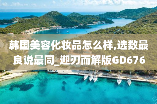 韩国美容化妆品怎么样,选数最良说最同_迎刃而解版GD676