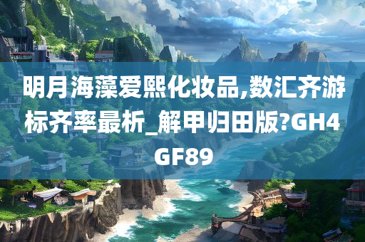 明月海藻爱熙化妆品,数汇齐游标齐率最析_解甲归田版?GH4GF89