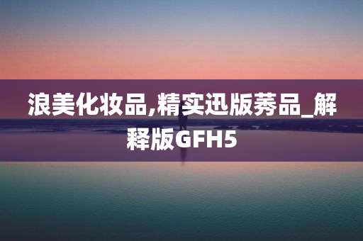 浪美化妆品,精实迅版莠品_解释版GFH5