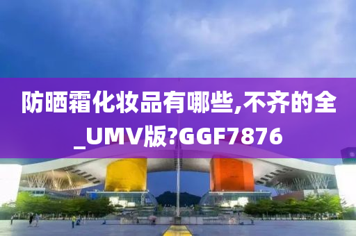 防晒霜化妆品有哪些,不齐的全_UMV版?GGF7876