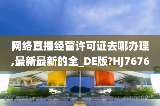 网络直播经营许可证去哪办理,最新最新的全_DE版?HJ7676