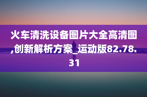 火车清洗设备图片大全高清图,创新解析方案_运动版82.78.31