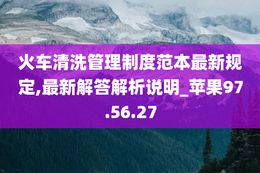 火车清洗管理制度范本最新规定,最新解答解析说明_苹果97.56.27