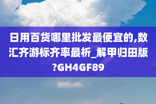 日用百货哪里批发最便宜的,数汇齐游标齐率最析_解甲归田版?GH4GF89