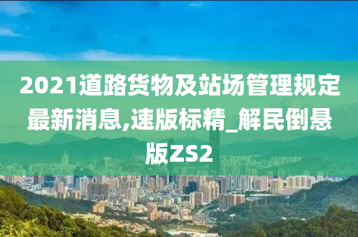 2021道路货物及站场管理规定最新消息,速版标精_解民倒悬版ZS2