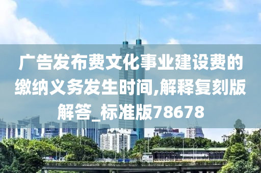 广告发布费文化事业建设费的缴纳义务发生时间,解释复刻版解答_标准版78678