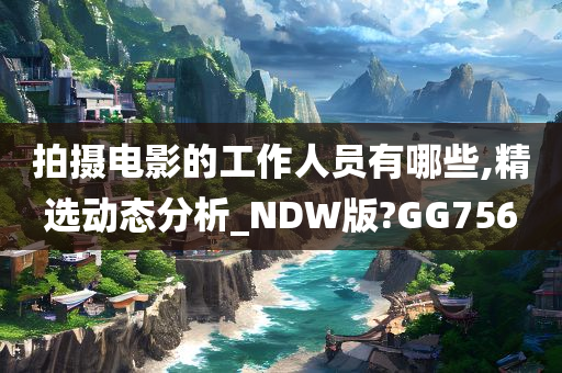 拍摄电影的工作人员有哪些,精选动态分析_NDW版?GG756