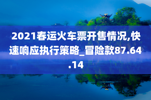 2021春运火车票开售情况,快速响应执行策略_冒险款87.64.14