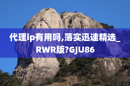 代理ip有用吗,落实迅速精选_RWR版?GJU86