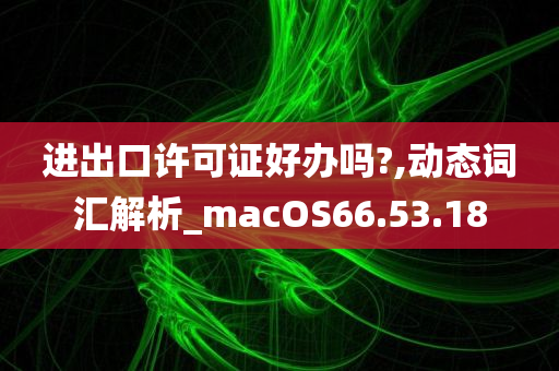 进出口许可证好办吗?,动态词汇解析_macOS66.53.18