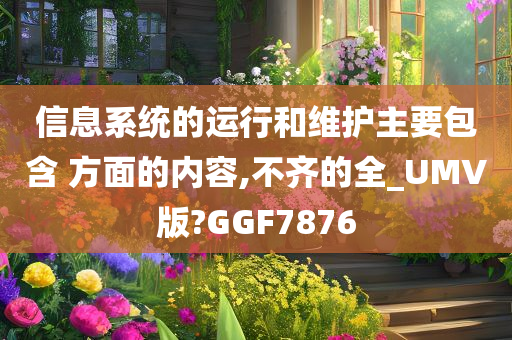 信息系统的运行和维护主要包含 方面的内容,不齐的全_UMV版?GGF7876