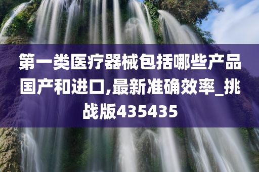 第一类医疗器械包括哪些产品国产和进口,最新准确效率_挑战版435435