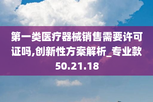 第一类医疗器械销售需要许可证吗,创新性方案解析_专业款50.21.18