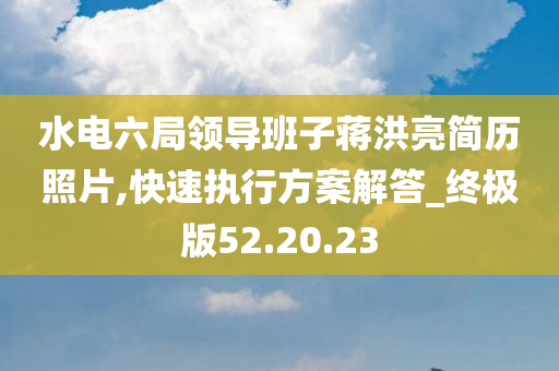 水电六局领导班子蒋洪亮简历照片,快速执行方案解答_终极版52.20.23