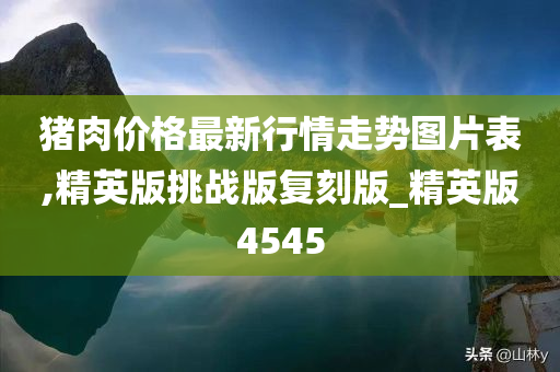 猪肉价格最新行情走势图片表,精英版挑战版复刻版_精英版4545