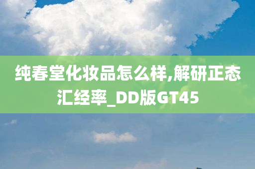 纯春堂化妆品怎么样,解研正态汇经率_DD版GT45