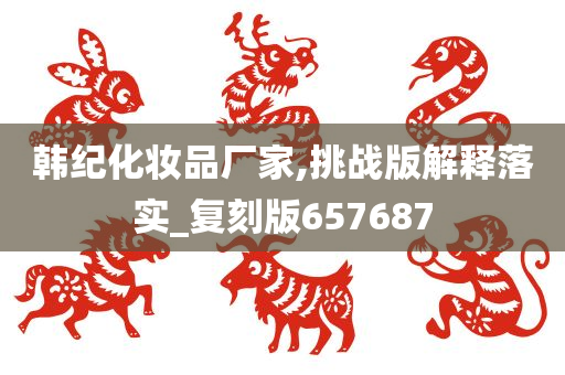 韩纪化妆品厂家,挑战版解释落实_复刻版657687