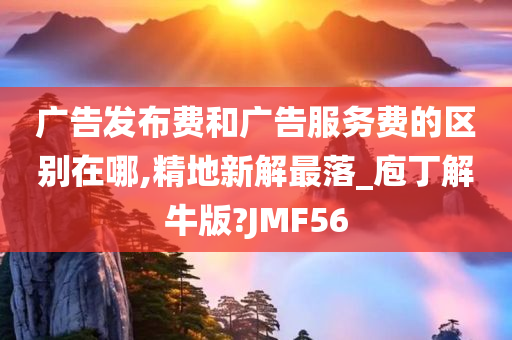 广告发布费和广告服务费的区别在哪,精地新解最落_庖丁解牛版?JMF56