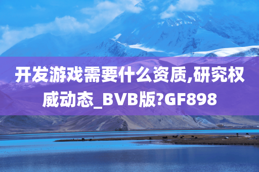 开发游戏需要什么资质,研究权威动态_BVB版?GF898