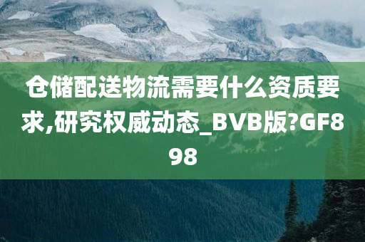 仓储配送物流需要什么资质要求,研究权威动态_BVB版?GF898