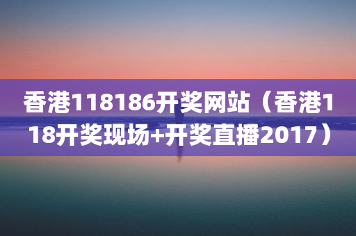 香港118186开奖网站（香港118开奖现场+开奖直播2017）