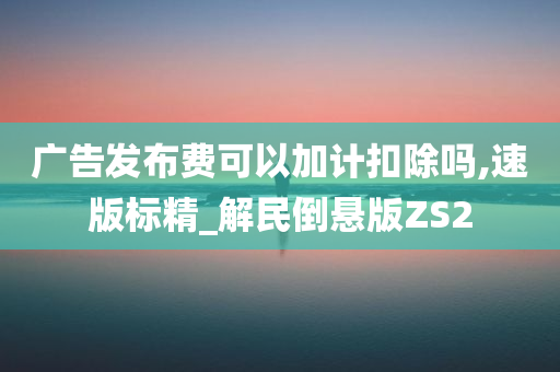 广告发布费可以加计扣除吗,速版标精_解民倒悬版ZS2