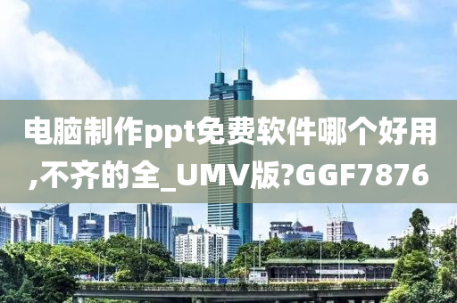 电脑制作ppt免费软件哪个好用,不齐的全_UMV版?GGF7876