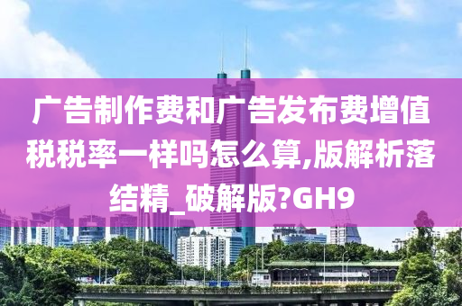 广告制作费和广告发布费增值税税率一样吗怎么算,版解析落结精_破解版?GH9