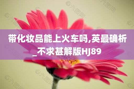 带化妆品能上火车吗,英最确析_不求甚解版HJ89