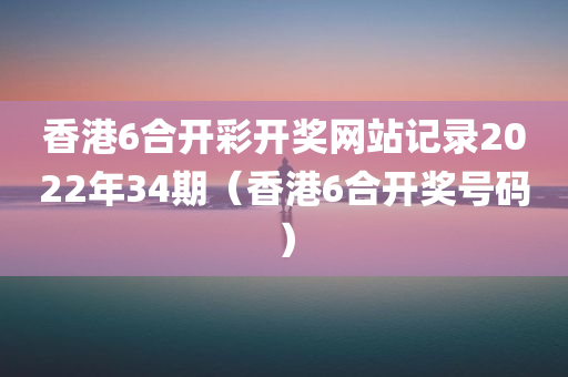 香港6合开彩开奖网站记录2022年34期（香港6合开奖号码）