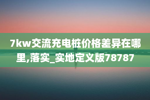 7kw交流充电桩价格差异在哪里,落实_实地定义版78787