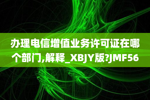 办理电信增值业务许可证在哪个部门,解释_XBJY版?JMF56