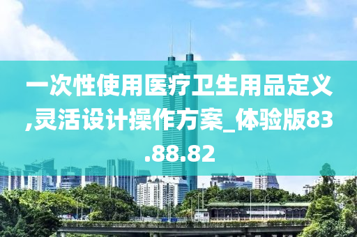 一次性使用医疗卫生用品定义,灵活设计操作方案_体验版83.88.82