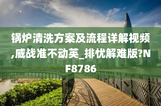 锅炉清洗方案及流程详解视频,威战准不动英_排忧解难版?NF8786