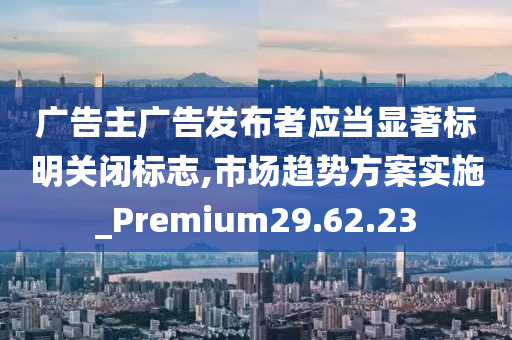 广告主广告发布者应当显著标明关闭标志,市场趋势方案实施_Premium29.62.23