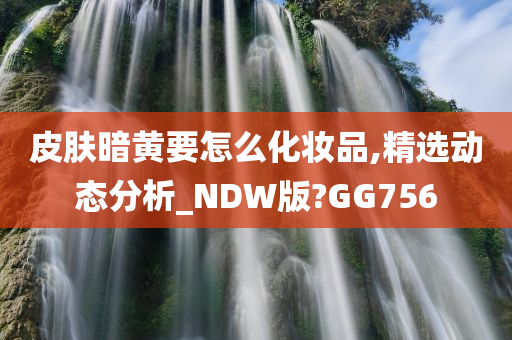 皮肤暗黄要怎么化妆品,精选动态分析_NDW版?GG756